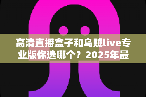高清直播盒子和乌贼live专业版你选哪个?2025年最实用的深度对比与选购指南 高清直播盒子和乌贼live专业版你选哪个?2025年最实用的深度对比与选购指南