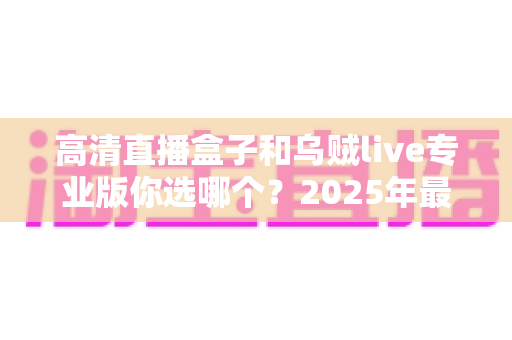高清直播盒子和乌贼live专业版你选哪个?2025年最实用的深度对比与选购指南 高清直播盒子和乌贼live专业版你选哪个?2025年最实用的深度对比与选购指南