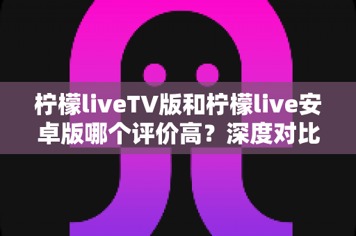 柠檬liveTV版和柠檬live安卓版哪个评价高?深度对比评测帮你找到最适合的版本 柠檬liveTV版和柠檬live安卓版哪个评价高?深度对比评测帮你找到最适合的版本