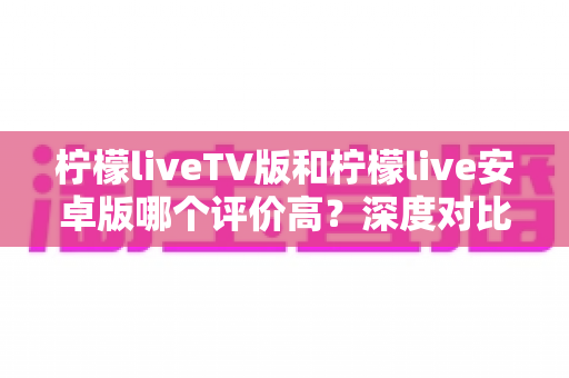 柠檬liveTV版和柠檬live安卓版哪个评价高?深度对比评测帮你找到最适合的版本 柠檬liveTV版和柠檬live安卓版哪个评价高?深度对比评测帮你找到最适合的版本