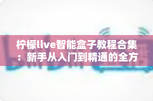 柠檬live智能盒子教程合集:新手从入门到精通的全方位实用指南 柠檬live智能盒子教程合集:新手从入门到精通的全方位实用指南