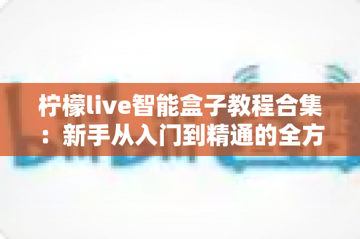 柠檬live智能盒子教程合集:新手从入门到精通的全方位实用指南 柠檬live智能盒子教程合集:新手从入门到精通的全方位实用指南