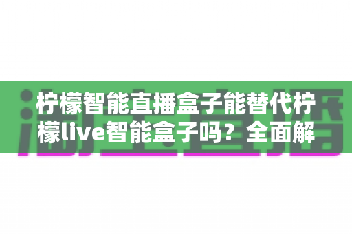 柠檬智能直播盒子能替代柠檬live智能盒子吗？全面解读两款设备的功能差异、适用场景与选购建议