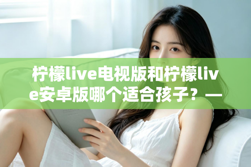 柠檬live电视版和柠檬live安卓版哪个适合孩子？——家长必读的版本对比与安全观看指南