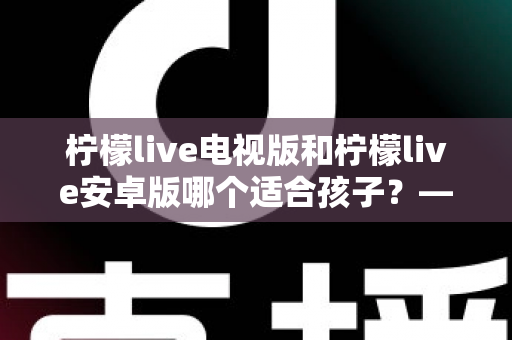 柠檬live电视版和柠檬live安卓版哪个适合孩子？——家长必读的版本对比与安全观看指南