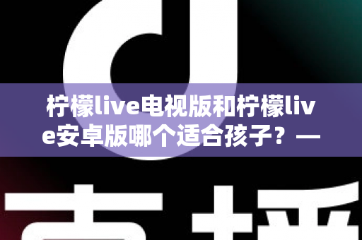柠檬live电视版和柠檬live安卓版哪个适合孩子？——家长必读的版本对比与安全观看指南
