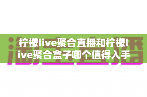 柠檬live聚合直播和柠檬live聚合盒子哪个值得入手？一篇文章帮你彻底搞懂选购难题