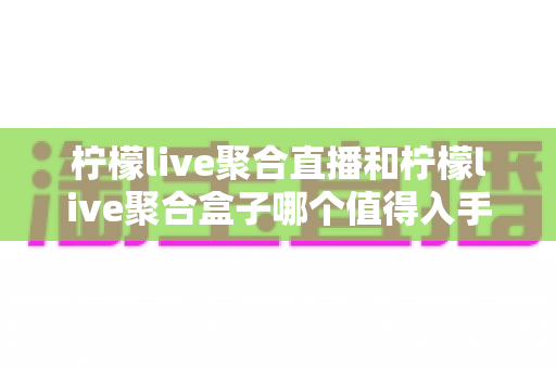 柠檬live聚合直播和柠檬live聚合盒子哪个值得入手？一篇文章帮你彻底搞懂选购难题