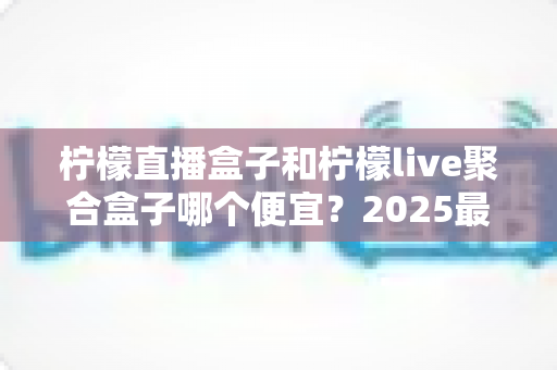 柠檬直播盒子和柠檬live聚合盒子哪个便宜？2025最新价格对比与省钱选购全指南