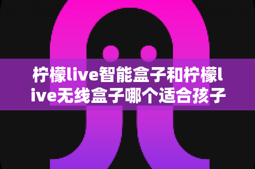 柠檬live智能盒子和柠檬live无线盒子哪个适合孩子?家长必看的深度选购指南 柠檬live智能盒子和柠檬live无线盒子哪个适合孩子?家长必看的深度选购指南