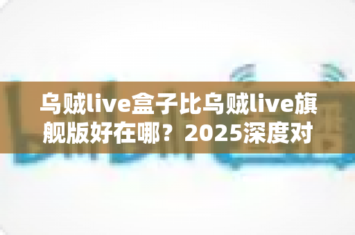 乌贼live盒子比乌贼live旗舰版好在哪？2025深度对比评测，看完再买不踩坑