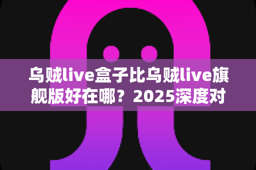 乌贼live盒子比乌贼live旗舰版好在哪？2025深度对比评测，看完再买不踩坑