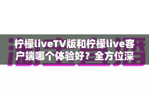 柠檬liveTV版和柠檬live客户端哪个体验好？全方位深度对比帮你找到最适合的观看方案