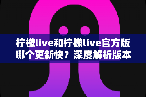 柠檬live和柠檬live官方版哪个更新快？深度解析版本更新差异与选择指南