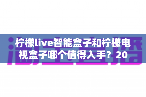 柠檬live智能盒子和柠檬电视盒子哪个值得入手?2025年超全对比选购指南,看完不再纠结 柠檬live智能盒子和柠檬电视盒子哪个值得入手?2025年超全对比选购指南,看完不再纠结