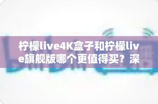 柠檬live4K盒子和柠檬live旗舰版哪个更值得买？深度对比评测帮你选对不选贵