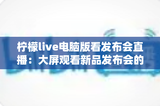 柠檬live电脑版看发布会直播：大屏观看新品发布会的全攻略与实用指南