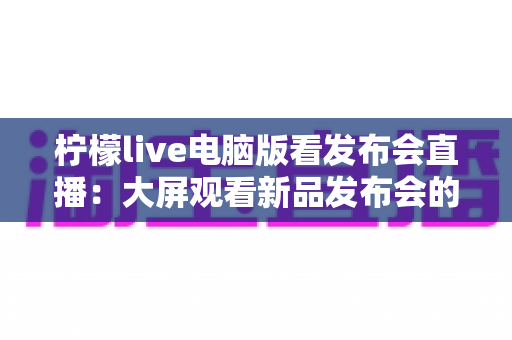 柠檬live电脑版看发布会直播：大屏观看新品发布会的全攻略与实用指南