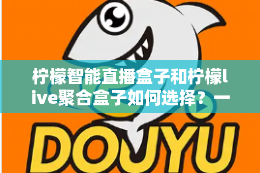 柠檬智能直播盒子和柠檬live聚合盒子如何选择？一文读懂两大热门电视盒子的核心差异与选购策略