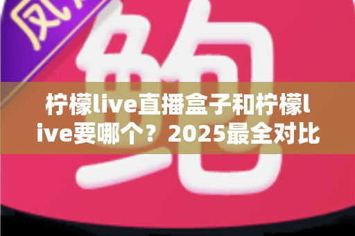 柠檬live直播盒子和柠檬live要哪个?2025最全对比指南帮你一次选对不踩坑 柠檬live直播盒子和柠檬live要哪个?2025最全对比指南帮你一次选对不踩坑