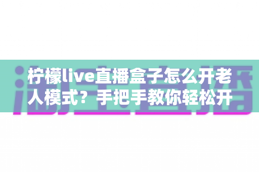 柠檬live直播盒子怎么开老人模式？手把手教你轻松开启适老化设置