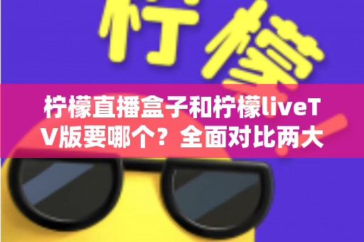柠檬直播盒子和柠檬liveTV版要哪个?全面对比两大版本差异,看完这篇就知道怎么选 柠檬直播盒子和柠檬liveTV版要哪个?全面对比两大版本差异,看完这篇就知道怎么选