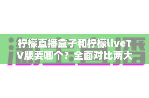 柠檬直播盒子和柠檬liveTV版要哪个?全面对比两大版本差异,看完这篇就知道怎么选 柠檬直播盒子和柠檬liveTV版要哪个?全面对比两大版本差异,看完这篇就知道怎么选