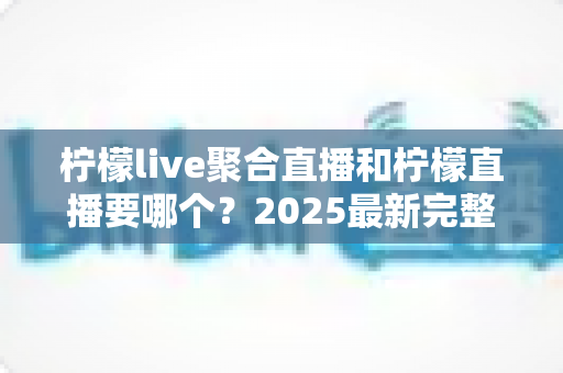 柠檬live聚合直播和柠檬直播要哪个？2025最新完整对比评测与选择指南，帮你一次搞懂怎么选