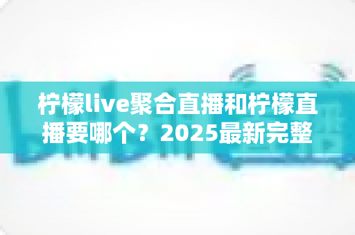 柠檬live聚合直播和柠檬直播要哪个？2025最新完整对比评测与选择指南，帮你一次搞懂怎么选