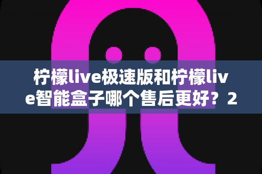 柠檬live极速版和柠檬live智能盒子哪个售后更好？2025年深度对比分析与选购指南