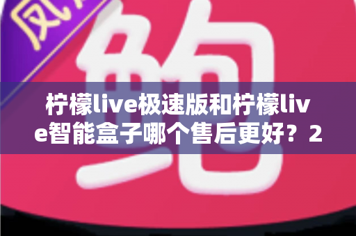 柠檬live极速版和柠檬live智能盒子哪个售后更好？2025年深度对比分析与选购指南