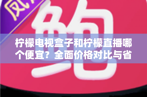 柠檬电视盒子和柠檬直播哪个便宜?全面价格对比与省钱选购指南 柠檬电视盒子和柠檬直播哪个便宜?全面价格对比与省钱选购指南