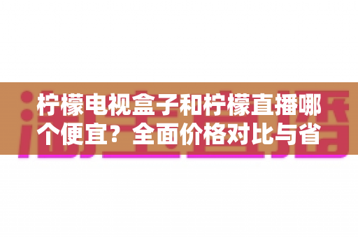 柠檬电视盒子和柠檬直播哪个便宜?全面价格对比与省钱选购指南 柠檬电视盒子和柠檬直播哪个便宜?全面价格对比与省钱选购指南