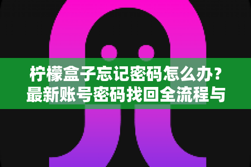 柠檬盒子忘记密码怎么办？最新账号密码找回全流程与安全防护指南详解