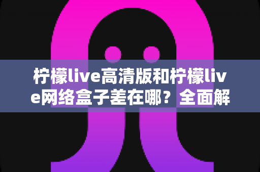 柠檬live高清版和柠檬live网络盒子差在哪？全面解析两大版本的核心差异与选购指南