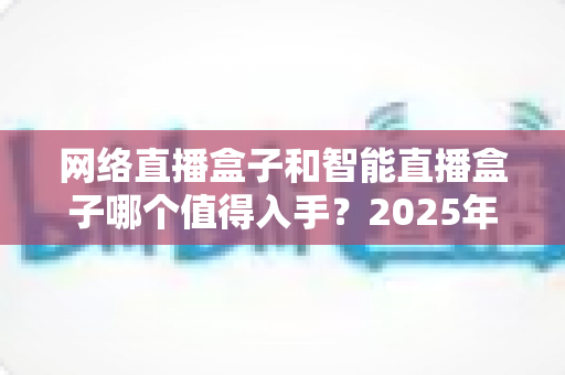 网络直播盒子和智能直播盒子哪个值得入手?2025年最全选购对比指南帮你一次搞懂 网络直播盒子和智能直播盒子哪个值得入手?2025年最全选购对比指南帮你一次搞懂