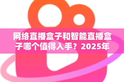 网络直播盒子和智能直播盒子哪个值得入手？2025年最全选购对比指南帮你一次搞懂