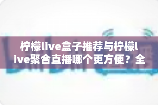 柠檬live盒子推荐与柠檬live聚合直播哪个更方便?全方位对比帮你找到最适合的观影方案 柠檬live盒子推荐与柠檬live聚合直播哪个更方便?全方位对比帮你找到最适合的观影方案