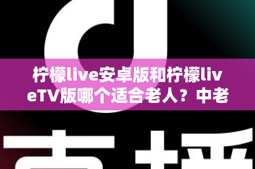 柠檬live安卓版和柠檬liveTV版哪个适合老人?中老年用户最佳选择全解析 柠檬live安卓版和柠檬liveTV版哪个适合老人?中老年用户最佳选择全解析