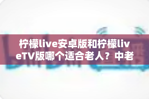 柠檬live安卓版和柠檬liveTV版哪个适合老人?中老年用户最佳选择全解析 柠檬live安卓版和柠檬liveTV版哪个适合老人?中老年用户最佳选择全解析