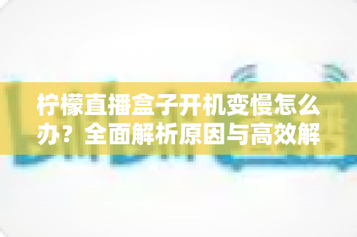 柠檬直播盒子开机变慢怎么办?全面解析原因与高效解决方法,让您的设备重现流畅开机体验 柠檬直播盒子开机变慢怎么办?全面解析原因与高效解决方法,让您的设备重现流畅开机体验
