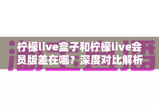 柠檬live盒子和柠檬live会员版差在哪?深度对比解析,帮你选对版本不花冤枉钱 柠檬live盒子和柠檬live会员版差在哪?深度对比解析,帮你选对版本不花冤枉钱