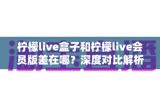 柠檬live盒子和柠檬live会员版差在哪?深度对比解析,帮你选对版本不花冤枉钱 柠檬live盒子和柠檬live会员版差在哪?深度对比解析,帮你选对版本不花冤枉钱