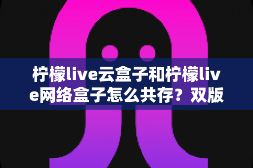 柠檬live云盒子和柠檬live网络盒子怎么共存?双版本兼容方案与实用技巧全解析 柠檬live云盒子和柠檬live网络盒子怎么共存?双版本兼容方案与实用技巧全解析