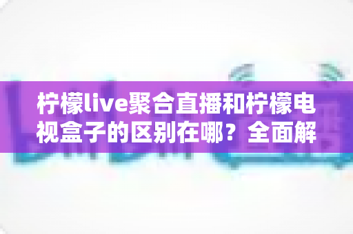 柠檬live聚合直播和柠檬电视盒子的区别在哪？全面解析两大产品的核心差异与选购指南
