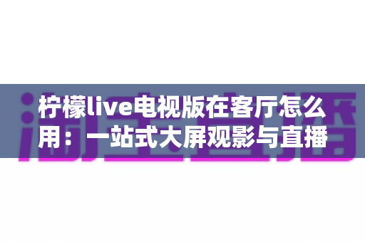 柠檬live电视版在客厅怎么用:一站式大屏观影与直播体验全指南 柠檬live电视版在客厅怎么用:一站式大屏观影与直播体验全指南