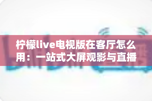 柠檬live电视版在客厅怎么用:一站式大屏观影与直播体验全指南 柠檬live电视版在客厅怎么用:一站式大屏观影与直播体验全指南