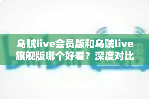 乌贼live会员版和乌贼live旗舰版哪个好看？深度对比评测帮你选出最适合自己的版本