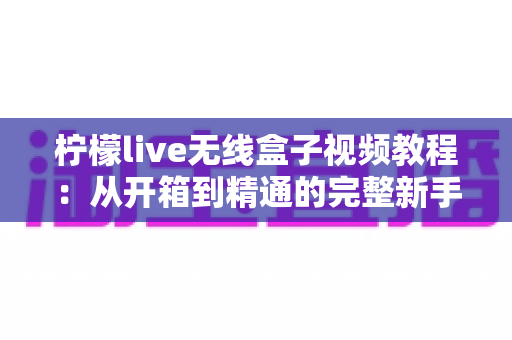 柠檬live无线盒子视频教程：从开箱到精通的完整新手指南