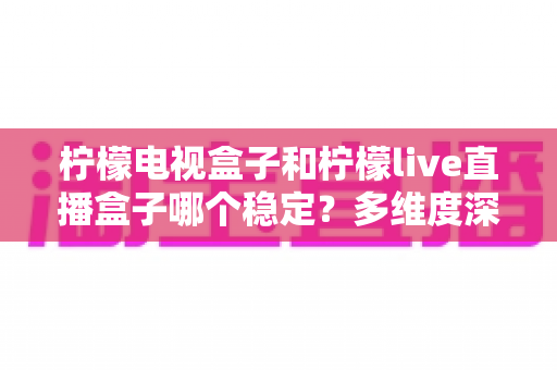 柠檬电视盒子和柠檬live直播盒子哪个稳定?多维度深度对比与实用选购指南 柠檬电视盒子和柠檬live直播盒子哪个稳定?多维度深度对比与实用选购指南